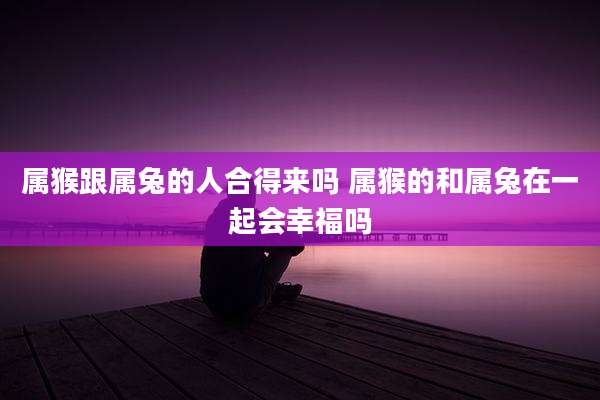 属猴跟属兔的人合得来吗 属猴的和属兔在一起会幸福吗