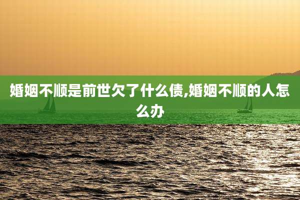 婚姻不顺是前世欠了什么债,婚姻不顺的人怎么办