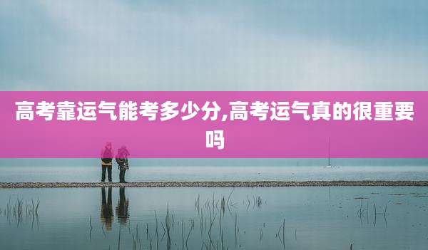 高考靠运气能考多少分,高考运气真的很重要吗