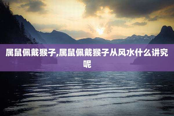 属鼠佩戴猴子,属鼠佩戴猴子从风水什么讲究呢