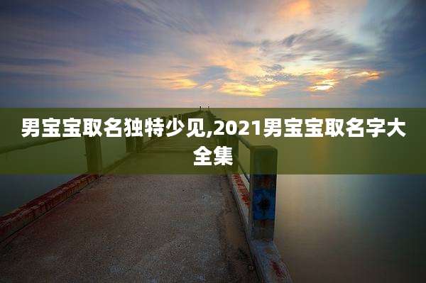 男宝宝取名独特少见,2021男宝宝取名字大全集