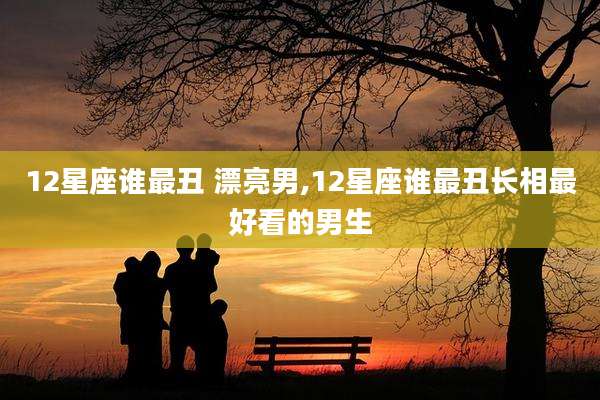 12星座谁最丑 漂亮男,12星座谁最丑长相最好看的男生