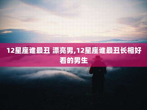 12星座谁最丑 漂亮男,12星座谁最丑长相好看的男生