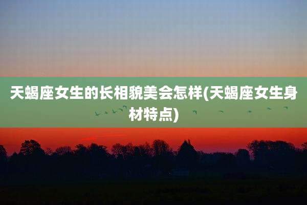 天蝎座女生的长相貌美会怎样(天蝎座女生身材特点)
