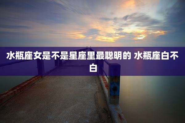 水瓶座女是不是星座里最聪明的 水瓶座白不白