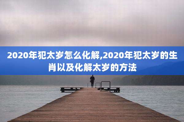 2020年犯太岁怎么化解,2020年犯太岁的生肖以及化解太岁的方法