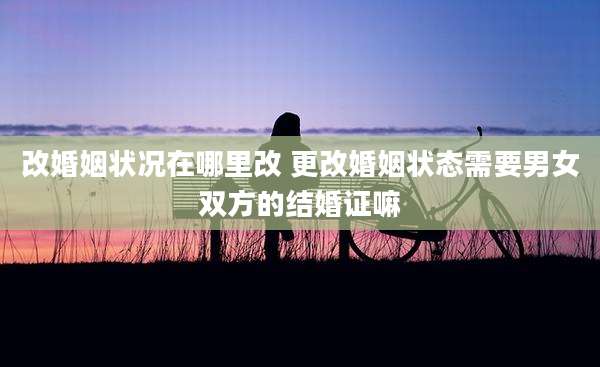 改婚姻状况在哪里改 更改婚姻状态需要男女双方的结婚证嘛