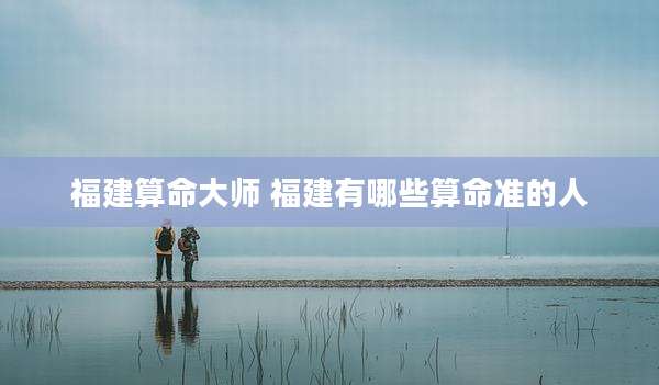 福建算命大师 福建有哪些算命准的人