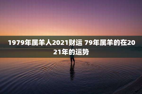 1979年属羊人2021财运 79年属羊的在2021年的运势