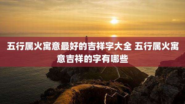 五行属火寓意最好的吉祥字大全 五行属火寓意吉祥的字有哪些
