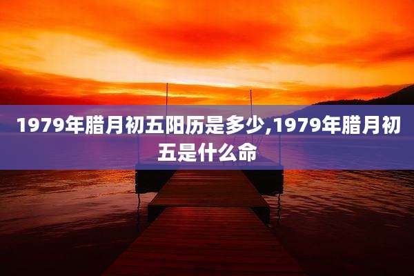 1979年腊月初五阳历是多少,1979年腊月初五是什么命