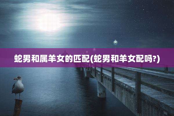 蛇男和属羊女的匹配(蛇男和羊女配吗?)