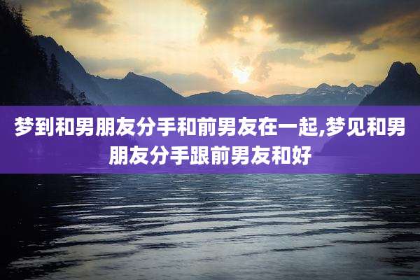 梦到和男朋友分手和前男友在一起,梦见和男朋友分手跟前男友和好