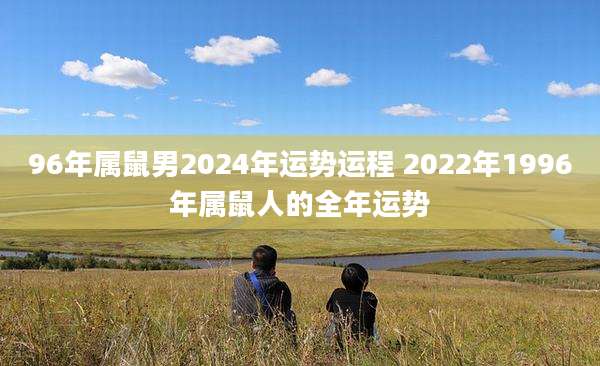96年属鼠男2024年运势运程 2022年1996年属鼠人的全年运势