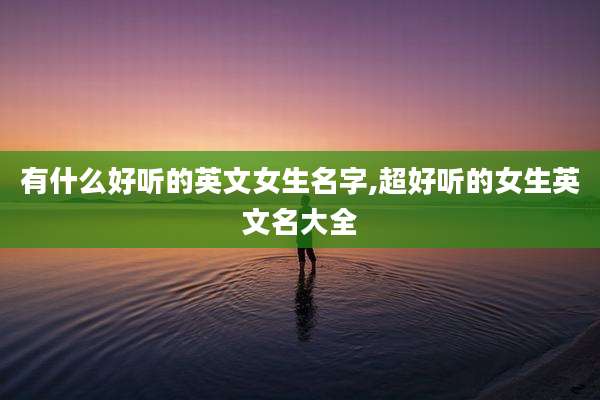 有什么好听的英文女生名字,超好听的女生英文名大全