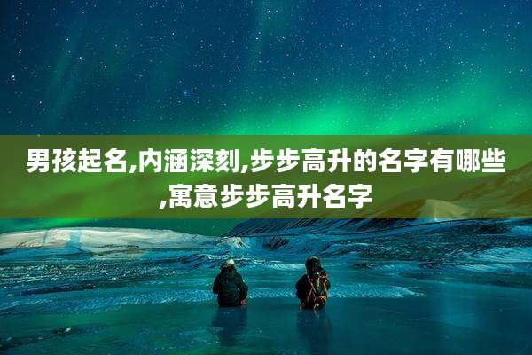 男孩起名,内涵深刻,步步高升的名字有哪些,寓意步步高升名字