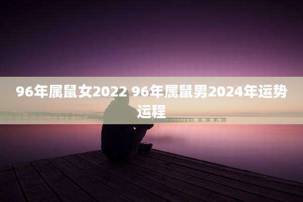 96年属鼠女2022 96年属鼠男2024年运势运程