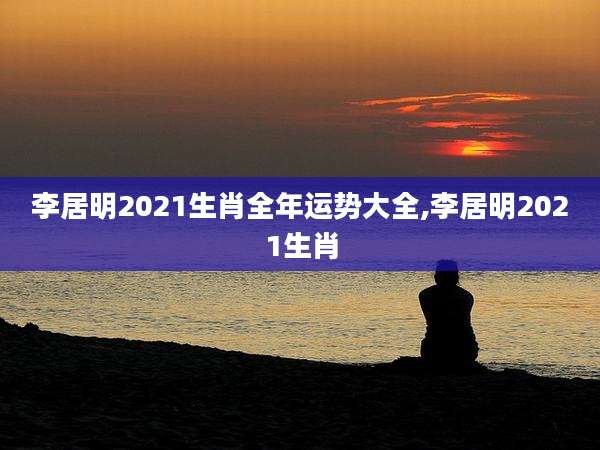 李居明2021生肖全年运势大全,李居明2021生肖