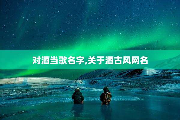 对酒当歌名字,关于酒古风网名