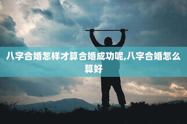 八字合婚怎样才算合婚成功呢,八字合婚怎么算好