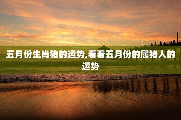 五月份生肖猪的运势,看看五月份的属猪人的运势