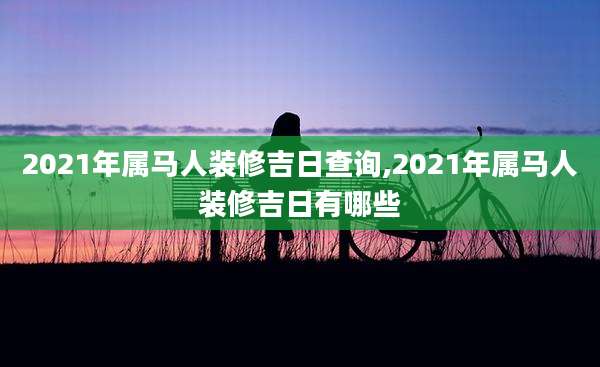 2021年属马人装修吉日查询,2021年属马人装修吉日有哪些