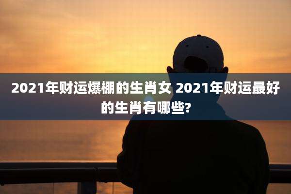 2021年财运爆棚的生肖女 2021年财运最好的生肖有哪些?
