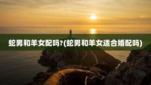 蛇男和羊女配吗?(蛇男和羊女适合婚配吗)