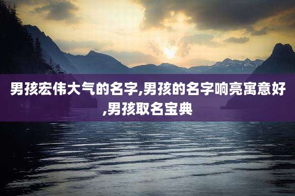 男孩宏伟大气的名字,男孩的名字响亮寓意好,男孩取名宝典