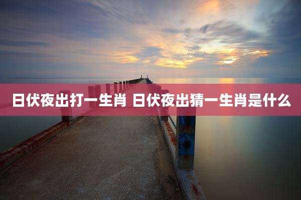 日伏夜出打一生肖 日伏夜出猜一生肖是什么