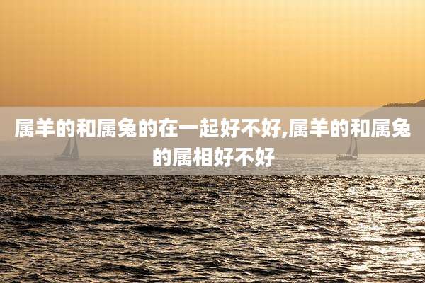 属羊的和属兔的在一起好不好,属羊的和属兔的属相好不好
