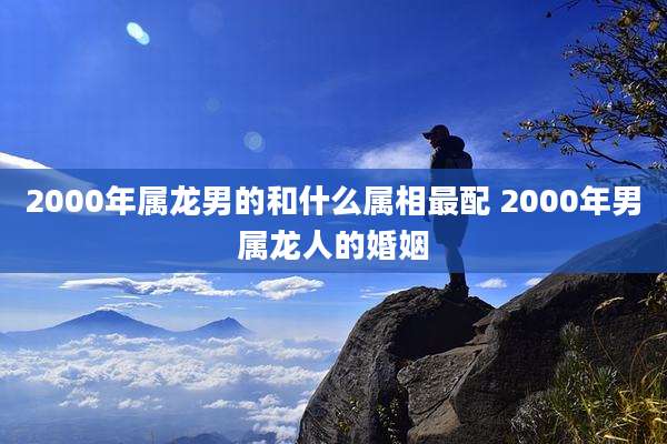 2000年属龙男的和什么属相最配 2000年男属龙人的婚姻