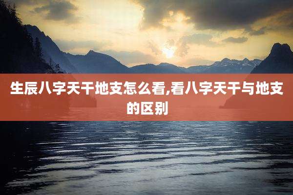 生辰八字天干地支怎么看,看八字天干与地支的区别