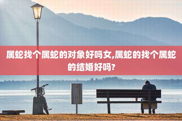 属蛇找个属蛇的对象好吗女,属蛇的找个属蛇的结婚好吗?