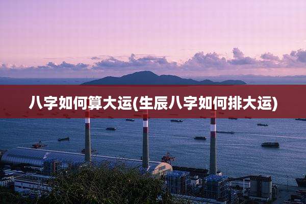 八字如何算大运(生辰八字如何排大运)