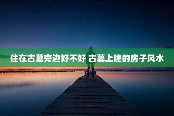 住在古墓旁边好不好 古墓上建的房子风水