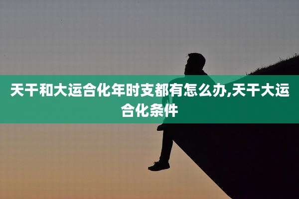 天干和大运合化年时支都有怎么办,天干大运合化条件