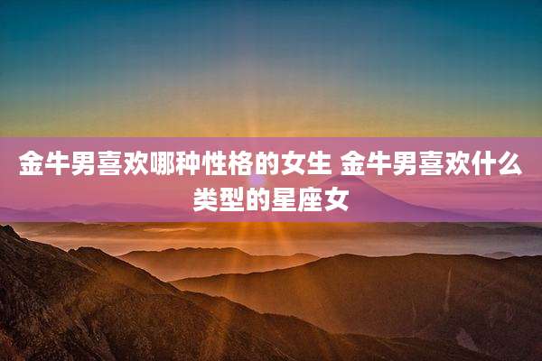 金牛男喜欢哪种性格的女生 金牛男喜欢什么类型的星座女