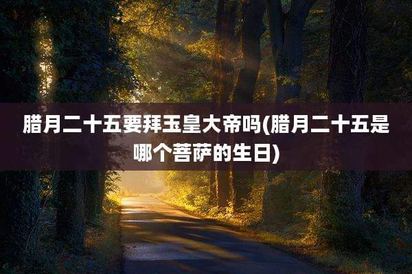 腊月二十五要拜玉皇大帝吗(腊月二十五是哪个菩萨的生日)