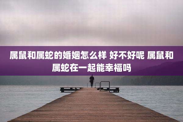 属鼠和属蛇的婚姻怎么样 好不好呢 属鼠和属蛇在一起能幸福吗