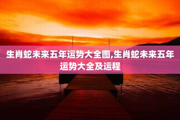 生肖蛇未来五年运势大全图,生肖蛇未来五年运势大全及运程