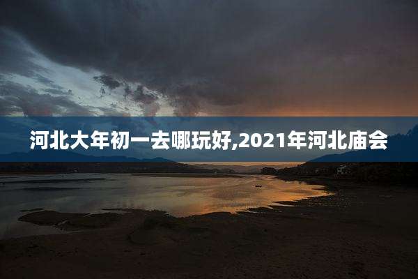 河北大年初一去哪玩好,2021年河北庙会
