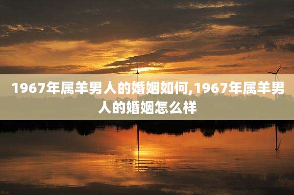 1967年属羊男人的婚姻如何,1967年属羊男人的婚姻怎么样