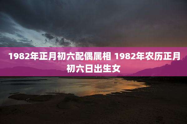 1982年正月初六配偶属相 1982年农历正月初六日出生女