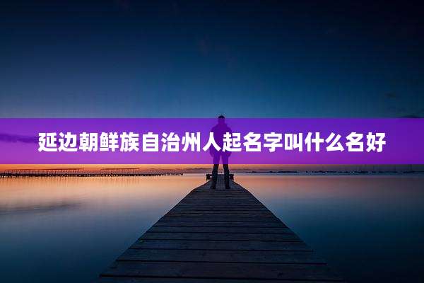 延边朝鲜族自治州人起名字叫什么名好