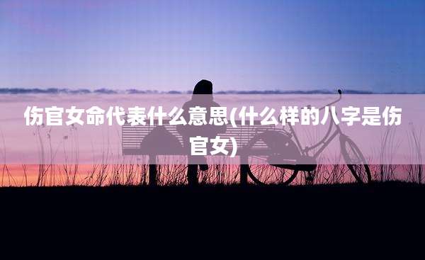伤官女命代表什么意思(什么样的八字是伤官女)