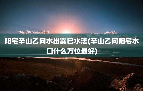 阳宅辛山乙向水出巽巳水法(辛山乙向阳宅水口什么方位最好)