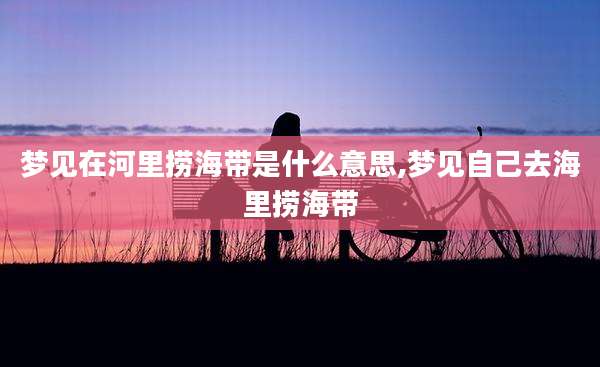 梦见在河里捞海带是什么意思,梦见自己去海里捞海带