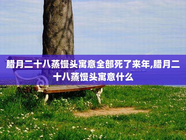腊月二十八蒸馒头寓意全部死了来年,腊月二十八蒸馒头寓意什么