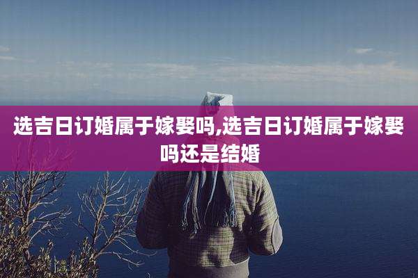 选吉日订婚属于嫁娶吗,选吉日订婚属于嫁娶吗还是结婚